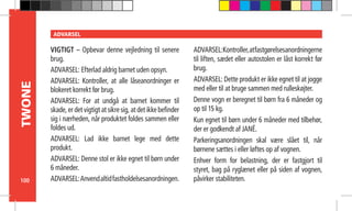 100
TWONE ADVARSEL
VIGTIGT – Opbevar denne vejledning til senere
brug.
ADVARSEL: Efterlad aldrig barnet uden opsyn.
ADVARSEL: Kontroller, at alle låseanordninger er
blokeret korrekt før brug.
ADVARSEL: For at undgå at barnet kommer til
skade, er det vigtigt at sikre sig, at det ikke befinder
sig i nærheden, når produktet foldes sammen eller
foldes ud.
ADVARSEL: Lad ikke barnet lege med dette
produkt.
ADVARSEL: Denne stol er ikke egnet til børn under
6 måneder.
ADVARSEL:Anvendaltidfastholdelsesanordningen.
ADVARSEL:Kontroller,atfastgørelsesanordningerne
til liften, sædet eller autostolen er låst korrekt før
brug.
ADVARSEL: Dette produkt er ikke egnet til at jogge
med eller til at bruge sammen med rulleskøjter.
Denne vogn er beregnet til børn fra 6 måneder og
op til 15 kg.
Kun egnet til børn under 6 måneder med tilbehør,
der er godkendt af JANÉ.
Parkeringsanordningen skal være slået til, når
børnene sættes i eller løftes op af vognen.
Enhver form for belastning, der er fastgjort til
styret, bag på ryglænet eller på siden af vognen,
påvirker stabiliteten.
 