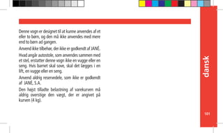 101
dansk
Denne vogn er designet til at kunne anvendes af et
eller to børn, og den må ikke anvendes med mere
end to børn ad gangen.
Anvend ikke tilbehør, der ikke er godkendt af JANÉ.
Hvad angår autostole, som anvendes sammen med
et stel, erstatter denne vogn ikke en vugge eller en
seng. Hvis barnet skal sove, skal det lægges i en
lift, en vugge eller en seng.
Anvend aldrig reservedele, som ikke er godkendt
af JANÉ, S.A.
Den højst tilladte belastning af varekurven må
aldrig overstige den vægt, der er angivet på
kurven (4 kg).
 