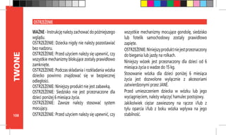 108
TWONE
OSTRZEŻENIE
WAŻNE - Instrukcję należy zachować do późniejszego
wglądu.
OSTRZEŻENIE: Dziecka nigdy nie należy pozostawiać
bez nadzoru.
OSTRZEŻENIE: Przed użyciem należy się upewnić, czy
wszystkie mechanizmy blokujące zostały prawidłowo
zamknięte.
OSTRZEŻENIE: Podczas składania i rozkładania wózka
dziecko powinno znajdować się w bezpiecznej
odległości.
OSTRZEŻENIE: Niniejszy produkt nie jest zabawką.
OSTRZEŻENIE: Siedzisko nie jest przeznaczone dla
dzieci poniżej 6 miesiąca życia.
OSTRZEŻENIE: Zawsze należy stosować system
mocujący.
OSTRZEŻENIE: Przed użyciem należy się upewnić, czy
wszystkie mechanizmy mocujące gondolę, siedzisko
lub fotelik samochodowy zostały prawidłowo
zapięte.
OSTRZEŻENIE:Niniejszyproduktniejestprzeznaczony
do biegania lub jazdy na rolkach.
Niniejszy wózek jest przeznaczony dla dzieci od 6
miesiąca życia o wadze do 15 kg.
Stosowanie wózka dla dzieci poniżej 6 miesiąca
życia jest dozwolone wyłącznie z akcesoriami
zatwierdzonymi przez JANÉ.
Przed umieszczeniem dziecka w wózku lub jego
wyciągnięciem, należy włączyć hamulec postojowy.
Jakikolwiek ciężar zawieszony na rączce i/lub z
tyłu oparcia i/lub z boku wózka wpływa na jego
stabilność.
 