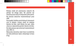 109
polski
Niniejszy wózek jest przeznaczony wyłącznie dla
jednego lub dwojga dzieci. Nie powinien być
stosowanyprzezwięcejniżdwojedziecijednocześnie.
Nie stosować akcesoriów niezatwierdzonych przez
JANÉ.
Wprzypadkufotelikówsamochodowychstosowanych
wraz ze stelażem, niniejszy wózek nie zastępuje
łóżeczka lub łóżka. Jeżeli dziecko chce spać, należy
ułożyć je w odpowiedniej gondoli, łóżeczku lub łóżku.
Nienależystosowaćczęścizamiennychniezatwierdzonych
przez JANÉ, S.A.
Maksymalny dozwolony ciężar kosza na przedmioty
nie może przekraczać ciężaru wskazanego na koszu
(4 kg).
 