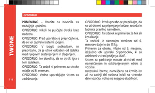116
TWONE OPOZORILO
POMEMBNO – Hranite ta navodila za
nadaljnjo uporabo.
OPOZORILO: Nikoli ne puščajte otroka brez
nadzora.
OPOZORILO: Pred uporabo se prepričajte se,
da so vsi zapiralni sistemi spojeni.
OPOZORILO: V izogib poškodbam, se
prepričajte, da je otrok oddaljen od izdelka
med njegovim sestavljanjem in zlaganjem.
OPOZORILO: Ne dovolite, da se otrok igra s
tem izdelkom.
OPOZORILO: Ta sedež ni primeren za otroke
mlajše od 6. mesecev.
OPOZORILO: Vedno uporabljajte sistem za
zadrževanje.
OPOZORILO: Pred uporabo se prepričajte, da
so vsi sistemi za pripenjanje košare, sedeža in
lupinice pravilno nameščeni.
OPOZORILO: Ta izdelek ni primeren za tek ali
kotalkanje.
Ta voziček je namenjen otrokom od 6.
mesecev dalje in do 15 kg.
Primeren za otroke, mlajše od 6. mesecev,
izključno ob uporabi pripomočkov, ki so
odobreni s strani podjetja JANÉ.
Sistem za parkiranje morate aktivirati med
nameščanjem in odstranjevanjem otrok iz
vozička.
Katerokoli breme, nameščeno na krmilo in/
ali na zadnji del naslona in/ali na stranske
dele vozička, vpliva na njegovo stabilnost.
 