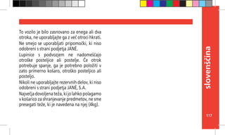 117
slovenščina
To vozilo je bilo zasnovano za enega ali dva
otroka, ne uporabljajte ga z več otroci hkrati.
Ne smejo se uporabljati pripomočki, ki niso
odobreni s strani podjetja JANÉ.
Lupinice s podvozjem ne nadomeščajo
otroške posteljice ali postelje. Če otrok
potrebuje spanje, ga je potrebno položiti v
zato primerno košaro, otroško posteljico ali
posteljo.
Nikoli ne uporabljajte rezervnih delov, ki niso
odobreni s strani podjetja JANÉ, S.A.
Največja dovoljena teža, ki jo lahko polagamo
v košarico za shranjevanje predmetov, ne sme
presegati teže, ki je navedena na njej (4kg).
 