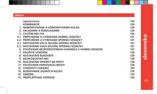 123
slovensko
OBSAH
Upozornenia
KOMBINÁCIE
NAMONTOVANIE A ODMONTOVANIE KOLIES
SKLADANIE A ROZKLADANIE
SYSTÉM PRO-FIX
PRIPEVNENIE A VYBERANIE HORNEJ SEDAČKY
PRIPEVNENIE A VYBERANIE SPODNEJ SEDAČKY
NASTAVENIE UHLA SKLONU HORNEJ SEDAČKY
NASTAVENIE UHLA SKLONU SPODNEJ SEDAČKY
POUŽÍVANIE BEZPEČNOSTNÉHO CHRÁNIČA V HORNEJ SEDAČKE
POUŽITIE STRIEŠOK
NASTAVENIE RUKOVÄTE
BEZPEČNOSTNÝ PÁS
NASTAVENIE OPIERKY NA NOHY
POUŽÍVANIE PARKOVACEJ BRZDY
STREDOVÝ CHRÁNIČ
BLOKOVANIE ZADNÝCH KOLIES
ÚDRŽBA
PRŠIPLÁŠŤOVÁ SÚPRAVA
124
126
126
126
126
127
127
127
127
127
128
128
128
128
128
129
129
129
129
1_
2_
3_
4.1_
4.2_
5.1_
5.2_
6_
7_
8_
9_
10_
11_
12_
13_
14_
15_
 