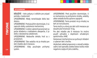 124
TWONE UPOZORNENIE
DÔLEŽITÉ – tieto pokyny si odložte pre prípad
potreby v budúcnosti
UPOZORNENIE: Nikdy nenechávajte dieťa bez
dozoru.
UPOZORNENIE: Pred použitím skontrolujte, či sú
zapnuté všetky uzatváracie mechanizmy.
UPOZORNENIE: S cieľom zabrániť poraneniam sa
počas skladania a rozkladanie ubezpečte, či je
dieťa v dostatočnej vzdialenosti.
UPOZORNENIE: Nedovoľte dieťaťu hrať sa s
produktom.
UPOZORNENIE: Táto sedačka nie je vhodná pre
deti mladšie ako 6 mesiacov.
UPOZORNENIE: Vždy používajte príchytný
systém.
UPOZORNENIE: Pred použitím skontrolujte, či
sú mechanizmy na prichytenie striešky, sedačky
alebo sedadla kočíka správne zapojené.
UPOZORNENIE: Tento produkt nie je vhodný na
beh ani korčuľovanie.
Tento kočík je určený pre deti od 6 mesiacov po
dosiahnutie hmotnosti 15 kg.
Pre deti mladšie ako 6 mesiacov ho možno
použiť výhradne s doplnkami schválenými
spoločnosťou JANÉ.
Zastavovací mechanizmus sa využíva pri vkladaní
a vyberaní detí z kočíka.
Akýkoľvek náklad pripevnený o rukoväť a/alebo
zadnú časť operadla a/alebo bokov kočíka môže
negatívne ovplyvniť jeho stabilitu.
 