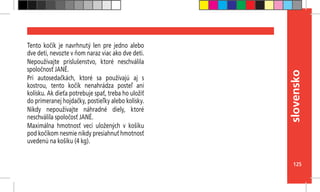 125
slovensko
Tento kočík je navrhnutý len pre jedno alebo
dve deti, nevozte v ňom naraz viac ako dve deti.
Nepoužívajte príslušenstvo, ktoré neschválila
spoločnosť JANÉ.
Pri autosedačkách, ktoré sa používajú aj s
kostrou, tento kočík nenahrádza posteľ ani
kolísku. Ak dieťa potrebuje spať, treba ho uložiť
do primeranej hojdačky, postieľky alebo kolísky.
Nikdy nepoužívajte náhradné diely, ktoré
neschválila spoločosť JANÉ.
Maximálna hmotnosť vecí uložených v košíku
pod kočíkom nesmie nikdy presiahnuť hmotnosť
uvedenú na košíku (4 kg).
 