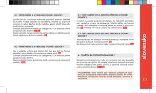127
slovensko
S cieľom neustále poskytovať dieťaťu čo najväčšie pohodlie
má sedačka systém na sklápanie. Stlačte páčku na hornej
zadnej časti operadla a nastavte sklon do jednej z troch po-
lôh. 11 Poloha “P” nie je určená na kočíkovanie. 11a
Stlačte tlačidlá na bočných stranách sedačky a nastavte sklon
do jednej z dvoch možných polôh. 12
Na dodatočnú tretiu polohu treba rozopnúť bočné zipsy. 12a
Bezpečnostná opierka na ruky je vyrobená tak, aby zapadla
do otvorov na vajíčku. Ak chcete, stlačením bočných tlačidiel
môžete odopnúť len jednu stranu, a opierka zostane pripn-
utá na druhom konci. 13 –13a
6.- POUŽITIE BEZPEČNOSTNEJ OPIERKY
4.1 - PRIPEVNENIE A VYBERANIE HORNEJ SEDAČKY
4.2 - PRIPEVNENIE A VYBERANIE SPODNEJ SEDAČKY
5.1 - NASTAVENIE UHLA SKLONU OPERADLA HORNEJ
SEDAČKY
5.2 - NASTAVENIE UHLA SKLONU OPERADLA SPODNEJ
SEDAČKY
UPOZORNENIE: Dieťa nesmie byť v blízkosti pohyblivých častí
počas ich manipulácie zodpovednou dospelou osobou. Pri týchto
činnostiach nevyhnutne vznikajú riziká porezania, stlačenia a
zachytenia.
Systém pro-fix umožňuje dokonale pripevniť sedačku TWONE
ku kostre. Keďže sedačka je otočiteľná, môžete ju pripevniť
smerom k sebe, keď je dieťa maličké, alebo otočiť dopredu
podľa toho, ako rastie.
Ľahkým potiahnutím nahor sa ubezpečte, či je sedačka pevne
pripevnená ku kostre. 8 - 8a
Na jej vybratie naraz potiahnite nahor páčky na odblokovanie,
ktoré nájdete na bokoch sedačky. 9
Ide o sedačku určenú pre staršie deti než pre deti na hornej
sedačke, preto bude vždy otočená v smere jazdy. 10
Ľahkým potiahnutím nahor sa ubezpečte, či je sedačka pevne
pripevnená ku kostre.
Na jej vybratie naraz potiahnite kolíky umiestnené na bokoch
sedačky. 10a
 