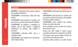 132
TWONE
UPOZORNĚNÍ
DŮLEŽITÉ – Uschovejte tento návod k obsluze
pro pozdější nahlédnutí.
UPOZORNĚNÍ: nenechávejte nikdy dítě bez
dozoru.
UPOZORNĚNÍ: před použitím se ujistěte, zda
jsou všechny uzavírací prvky správně zajištěny.
UPOZORNĚNÍ: při skládání a rozkládání se
ujistěte, zda se dítě nachází v  bezpečné
vzdálenosti od výrobku, aby nedošlo k
poranění.
UPOZORNĚNÍ: nedovolte dítěti, aby si s
výrobkem hrálo.
UPOZORNĚNÍ: tato sedačka není vhodná pro
děti mladší 6 měsíců.
UPOZORNĚNÍ: používejte vždy dětský upínací
systém.
UPOZORNĚNÍ: před použitím se ujistěte, zda
jsou všechny upínací prvky lůžka, autosedačky
či kočárku správně zapnuty.
UPOZORNĚNÍ: tento výrobek není vhodný
k běhu ani jízdě na bruslích.
Tento výrobek je určen pro děti od 6 měsíců
do hmotnosti 15 kg.
Určeno pro děti mladší 6 měsíců pouze
s použitím příslušenství schváleného od JANÉ.
Při umístění nebo vyjmutí dítěte z kočárku je
nutné aktivovat parkovací brzdu.
Libovolná zátěž zavěšená na madle a/nebo
 