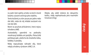 133
český
na zadní části opěrky a/nebo na boční straně
kočárku výrazně ovlivňuje jeho stabilitu.
Tento kočárek je určen pouze pro jedno nebo
dvě děti, nelze do něj vkládat současně více
než dvě děti.
Nesmí se používat příslušenství, která nejsou
schválena JANÉ.
Autosedačky upevněné na podvozku
nenahrazují kolébku ani postýlku. Pokud dítě
potřebuje spát, uložte ho do vhodného lůžka,
kolébky či postýlky.
Nikdy nepoužívejte náhradní díly, které
nebyly schváleny výrobcem JANÉ, S.A.
Dbejte, aby zátěž vložená do nákupního
košíku, nikdy nepřesahovala jeho maximální
hmotnost (4 kg).
 