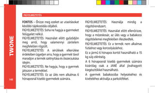 140
TWONE FIGYELMEZTETÉS
FONTOS – Őrizze meg ezeket az utasításokat
későbbi tájékozódás céljából.
FIGYELMEZTETÉS: Soha ne hagyja a gyermeket
felügyelet nélkül.
FIGYELMEZTETÉS: Használat előtt győződjön
meg arról, hogy valamennyi záróelem
megfelelően rögzült.
FIGYELMEZTETÉS: A sérülések elkerülése
érdekébenügyeljenarra,hogyagyermektávol
maradjon a termék szétnyitása és összecsukása
idején.
FIGYELMEZTETÉS: Ne hagyja, hogy a gyermek
játsszon a termékkel.
FIGYELMEZTETÉS: Ez az ülés nem alkalmas 6
hónaposnál kisebb gyermekek számára.
FIGYELMEZTETÉS: Használja mindig a
rögzítőrendszert.
FIGYELMEZTETÉS: Használat előtt ellenőrizze,
hogy a mózeskosár, az ülés vagy a babakocsi
rögzítőelemei megfelelően illeszkedtek.
FIGYELMEZTETÉS: Ez a termék nem alkalmas
futáshoz vagy korcsolyázáshoz.
Ez a jármű 6 hónapos kortól használható a 15
kg súly eléréséig.
A 6 hónaposnál kisebb gyermekek számára
kizárólag csak a JANÉ által jóváhagyott
kiegészítőkkel használható.
A gyermek babakocsiba helyezéséhez és
kivételéhez aktiválja a parkolóféket.
 