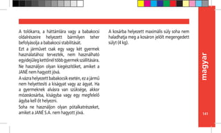 141
magyar
A tolókarra, a háttámlára vagy a babakocsi
oldalrészeire helyezett bármilyen teher
befolyásolja a babakocsi stabilitását.
Ezt a járművet csak egy vagy két gyermek
használatához tervezték, nem használható
egyidejűlegkettőnéltöbbgyermekszállítására.
Ne használjon olyan kiegészítőket, amiket a
JANÉ nem hagyott jóvá.
Avázrahelyezettbabakocsikesetén,ezajármű
nem helyettesíti a kiságyat vagy az ágyat. Ha
a gyermeknek alvásra van szüksége, akkor
mózeskosárba, kiságyba vagy egy megfelelő
ágyba kell őt helyezni.
Soha ne használjon olyan pótalkatrészeket,
amiket a JANÉ S.A. nem hagyott jóvá.
A kosárba helyezett maximális súly soha nem
haladhatja meg a kosáron jelölt megengedett
súlyt (4 kg).
 