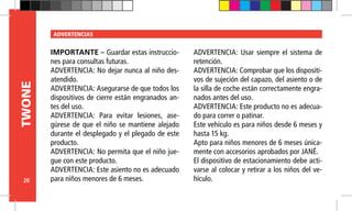 20
TWONE ADVERTENCIAS
IMPORTANTE – Guardar estas instruccio-
nes para consultas futuras.
ADVERTENCIA: No dejar nunca al niño des-
atendido.
ADVERTENCIA: Asegurarse de que todos los
dispositivos de cierre están engranados an-
tes del uso.
ADVERTENCIA: Para evitar lesiones, ase-
gúrese de que el niño se mantiene alejado
durante el desplegado y el plegado de este
producto.
ADVERTENCIA: No permita que el niño jue-
gue con este producto.
ADVERTENCIA: Este asiento no es adecuado
para niños menores de 6 meses.
ADVERTENCIA: Usar siempre el sistema de
retención.
ADVERTENCIA: Comprobar que los dispositi-
vos de sujeción del capazo, del asiento o de
la silla de coche están correctamente engra-
nados antes del uso.
ADVERTENCIA: Este producto no es adecua-
do para correr o patinar.
Este vehículo es para niños desde 6 meses y
hasta 15 kg.
Apto para niños menores de 6 meses única-
mente con accesorios aprobados por JANÉ.
El dispositivo de estacionamiento debe acti-
varse al colocar y retirar a los niños del ve-
hículo.
 