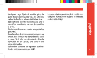 español
21
Cualquier carga fijada al manillar y/o a la
parte trasera del respaldo y/o a los laterales
del vehículo afecta a la estabilidad de éste.
Este vehiculo ha sido diseñado para uno o
dos niños, no utilizarlo con mas de dos niños
a la vez.
No deben utilizarse accesorios no aprobados
por JANÉ.
Para las sillas de coche usadas junto con un
chasis, este vehículo no reemplaza una cuna
o cama. Si el niño necesita dormir, debería
colocarse en un capazo, una cuna o una
cama adecuados.
Solo deben utilizarse los repuestos suminis-
trados o recomendados por JANÉ.
La masa máxima permitida de la cestilla por-
taobjetos nunca puede superar lo indicado
en la cestilla (4 kg).
 