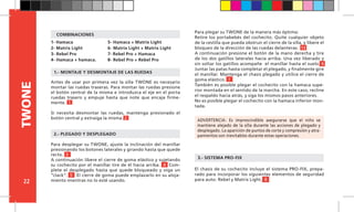 22
TWONE
El chasis de su cochecito incluye el sistema PRO-FIX, prepa-
rado para incorporar los siguientes elementos de seguridad
para auto: Rebel y Matrix Light. 8
ADVERTENCIA: Es imprescindible asegurarse que el niño se
mantiene alejado de la silla durante las acciones de plegado y
desplegado. La aparición de puntos de corte y compresión y atra-
pamientos son inevitables durante estas operaciones.
1.-	MONTAJE Y DESMONTAJE DE LAS RUEDAS
1- Hamaca
2- Matrix Light
3- Rebel Pro
4- Hamaca + hamaca.
2.- PLEGADO Y DESPLEGADO
Antes de usar por primera vez la silla TWONE es necesario
montar las ruedas traseras. Para montar las ruedas presione
el botón central de la misma e introduzca el eje en el porta
ruedas trasero y empuje hasta que note que encaja firme-
mente. 1
Si necesita desmontar las ruedas, mantenga presionado el
botón central y extraiga la misma. 2
3.- SISTEMA PRO-FIX
Para plegar su TWONE de la manera más óptima:
Retire los portabebés del cochecito. Quite cualquier objeto
de la cestilla que pueda obstruir el cierre de la silla, y libere el
bloqueo de la dirección de las ruedas delanteras. 13
A continuación presione el botón de la mano derecha y tire
de los dos gatillos laterales hacia arriba. Una vez liberado y
sin soltar los gatillos acompañe el manillar hasta el suelo. 6
Juntar las patas hasta completar el plegado, y finalmente gire
el manillar. Mantenga el chasis plegado y utilice el cierre de
goma elástico. 7
También es posible plegar el cochecito con la hamaca supe-
rior montada en el sentido de la marcha. En este caso, recline
el respaldo hacia atrás, y siga los mismos pasos anteriores.
No es posible plegar el cochecito con la hamaca inferior mon-
tada.
Para desplegar su TWONE, ajuste la inclinación del manillar
presionando los botones laterales y girando hasta que quede
recto. 3
A continuación libere el cierre de goma elástico y sujetando
su cochecito por el manillar tire de él hacia arriba. 4 Com-
plete el desplegado hasta que quede bloqueado y oiga un
“clack”. 5 El cierre de goma puede emplazarlo en su aloja-
miento mientras no lo esté usando.
5- Hamaca + Matrix Light
6- Matrix Light + Matrix Light
7- Rebel Pro + Hamaca
8- Rebel Pro + Rebel Pro
COMBINACIONES
 
