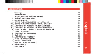 english
27
TABLE OF CONTENTS
Warnings
COMBINATIONS
FITTING AND REMOVING THE WHEELS
FOLDING AND UNFOLDING
PRO-FIX SYSTEM
FITTING AND REMOVING THE TOP HAMMOCK
FITTING AND REMOVING THE BOTTOM HAMMOCK
ADJUSTING THE ANGLE OF THE TOP HAMMOCK
ADJUSTING THE ANGLE OF THE BOTTOM HAMMOCK
USING THE SAFETY ARMREST OF THE TOP HAMMOCK
USING THE HOODS
ADJUSTING THE HANDLEBAR
SEAT BELT
ADJUSTING THE FOOTREST
USING THE PARKING BRAKE
CENTRAL PROTECTOR
LOCKING THE FRONT WHEELS
MAINTENANCE
RAIN COVER
28
30
30
30
30
31
31
31
31
31
32
32
32
32
32
33
33
33
33
1_
2_
3_
4.1_
4.2_
5.1_
5.2_
6_
7_
8_
9_
10_
11_
12_
13_
14_
15_
 