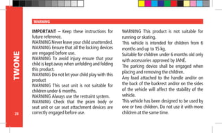 28
TWONE WARNING
IMPORTANT – Keep these instructions for
future reference.
WARNING Never leave your child unattended.
WARNING Ensure that all the locking devices
are engaged before use.
WARNING To avoid injury ensure that your
child is kept away when unfolding and folding
this product.
WARNING Do not let your child play with this
product
WARNING This seat unit is not suitable for
children under 6 months.
WARNING Always use the restraint system.
WARNING Check that the pram body or
seat unit or car seat attachment devices are
correctly engaged before use.
WARNING This product is not suitable for
running or skating.
This vehicle is intended for children from 6
months and up to 15 kg.
Suitable for children under 6 months old only
with accessories approved by JANÉ.
The parking device shall be engaged when
placing and removing the children.
Any load attached to the handle and/or on
the back of the backrest and/or on the sides
of the vehicle will affect the stability of the
vehicle.
This vehicle has been designed to be used by
one or two children. Do not use it with more
children at the same time.
 