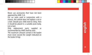 english
29
Never use accessories that have not been
approved by JANÉ, S.A.
For car seats used in conjunction with a
chassis, this vehicle does not replace a cot or
a bed. Should your child need to sleep, then
it should be placed in a suitable pram body,
cot or bed.
Only replacement parts supplied or
recommended by JANÉ shall be used.
The maximum amount carried in the basket
must never exceed the weight indicated on
the basket (4 kg).
 