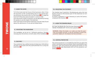 32
TWONE
The central protector is a movable bar that lets you place the
child in the bottom seat more easily. After removing the main
hammock, open the protector by pulling the button on the
bottom of the side downwards and turn the protector out-
wards. 21-21a
To fit the hood onto the frame of the hammock, slide it from
the top down to the corresponding slots on the central part.
Use the zip on the hood to join it to the frame. 14 To take the
hood off, follow the same procedure in reverse order.
Once the hood is fitted, its position can be adjusted by moving
the spokes to suit the angle of the backrest.
Insert the hood of the bottom hammock into the holes found
above the side buttons. It can also be folded down.
The footrest has 5 positions. Simultaneously press the two
buttons found on the bottom part of the hammock to turn
it downwards.
To move it upwards it is not necessary to press the button,
simply pull the footrest. 16
12.- CENTRAL PROTECTOR
10.- ADJUSTING THE FOOTREST
PUTTING THE BRAKE ON: Push the lever downwards. 18
TAKING THE BRAKE OFF: Pull the lever upwards. 18.a
11.- USING THE PARKING BRAKE
WARNING: When the brake is on make sure that the push-
chair has braked correctly. It may be necessary to push the
pushchair slightly for the brake to be fully activated.
Your pushchair has a safety harness to keep your child safe at
all times. Fit the belt onto the child whenever he is using the
pushchair. 19		
9.- SEAT BELT
The handlebar can be set to 7 different positions. Simulta-
neously press the buttons on both sides of the handlebar. 15
7.- USING THE HOOD
8.- ADJUSTING THE HANDLEBAR
 