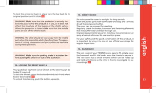 english
33
To lock the protector back in place turn the bar back to its
original position until it clicks. 22
Your pushchair has front swivel wheels or the steering can be
locked if required.
To lock the wheels, press the button behind each front wheel
bearer downwards. 17
To unlock the steering, push the button upwards.
13.- LOCKING THE FRONT WHEELS
Do not expose the cover to sunlight for long periods.
Wash the plastic parts with warm water and soap and carefully
dry all the components after.
The cover can be removed for washing.
Regularly check the brakes, harnesses and fastening elements
that may suffer wear and tear through use.
Engrase regularmente las partes móviles y mecanismos con un
spray a base de siliconas. No usar aceite o grasa.
For your safety and the good conservation of this product, it
is important to bring it to one of our official workshops for
regular inspections.
14.- MAINTENANCE
The rain cover of your TWONE is very easy to fit, simply cover
the hammock and fit the hooks onto the chassis to secure it.
The rain cover has a small window which can be rolled up
and held with Velcro so the child is free to investigate his su-
rroundings. 20
15.- RAIN COVER
WARNING: The child should be kept away from the mobile
parts when the responsible adult is handling these. The appea-
rance of cutting, compression and pinch points are inevitable
during these operations.
WARNING: Make sure that the protector is securely loc-
ked into place while the product is in use, so it does not
affect the structure of the buggy or the child’s safety.
When the protector is closed make sure that the mobile
parts are out of the child’s reach.
WARNING: Make sure the parking brake is activated be-
fore putting the child in or out of the pushchair.
 