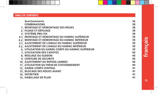 français
35
TABLE OF CONTENTS
Avertissements
COMBINAISONS
MONTAGE ET DÉMONTAGE DES ROUES
PLIAGE ET DÉPLIAGE
SYSTÈME PRO-FIX
MONTAGE ET DÉMONTAGE DU HAMAC SUPÉRIEUR
MONTAGE ET DÉMONTAGE DU HAMAC INFÉRIEUR
AJUSTEMENT DE L’ANGLE DU HAMAC SUPÉRIEUR
AJUSTEMENT DE L’ANGLE DU HAMAC INFÉRIEUR
UTILISATION DU GARDE-CORPS DU HAMAC SUPÉRIEUR
UTILISATION DES CAPOTES
RÉGLAGE DU GUIDON
CEINTURE DE SÉCURITÉ
AJUSTEMENT DU REPOSE-JAMBES
UTILISATION DU FREIN DE STATIONNEMENT
GARDE-CORPS CENTRAL
BLOCAGE DES ROUES AVANT
ENTRETIEN
HABILLAGE DE PLUIE
36
38
38
38
38
39
39
39
39
39
40
40
40
40
40
41
41
41
41
1_
2_
3_
4.1_
4.2_
5.1_
5.2_
6_
7_
8_
9_
10_
11_
12_
13_
14_
15_
 
