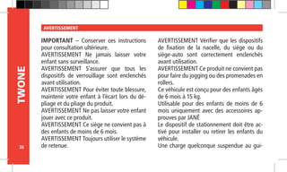 36
TWONE AVERTISSEMENT
IMPORTANT – Conserver ces instructions
pour consultation ultérieure.
AVERTISSEMENT Ne jamais laisser votre
enfant sans surveillance.
AVERTISSEMENT S’assurer que tous les
dispositifs de verrouillage sont enclenchés
avant utilisation.
AVERTISSEMENT Pour éviter toute blessure,
maintenir votre enfant à l’écart lors du dé-
pliage et du pliage du produit.
AVERTISSEMENT Ne pas laisser votre enfant
jouer avec ce produit.
AVERTISSEMENT Ce siège ne convient pas à
des enfants de moins de 6 mois.
AVERTISSEMENT Toujours utiliser le système
de retenue.
AVERTISSEMENT Vérifier que les dispositifs
de fixation de la nacelle, du siège ou du
siège-auto sont correctement enclenchés
avant utilisation.
AVERTISSEMENT Ce produit ne convient pas
pour faire du jogging ou des promenades en
rollers.
Ce véhicule est conçu pour des enfants âgés
de 6 mois à 15 kg.
Utilisable pour des enfants de moins de 6
mois uniquement avec des accessoires ap-
prouves par JANÉ
Le dispositif de stationnement doit être ac-
tivé pour installer ou retirer les enfants du
véhicule.
Une charge quelconque suspendue au gui-
 
