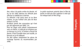 français
37
don, et/ou à la partie arrière du dossier, et/
ou sur les côtés latéraux du véhicule peut
affecter la stabilité de ce dernier.
Ce véhicule a été conçu pour un ou deux
enfants, ne pas l’utiliser avec plus de deux
enfants à la fois.
N’utilisez jamais des accessoires qui n’ont
pas été approuvés par JANE, S.A.
Pour les sièges auto utilisés conjointement
avec un châssis, ce véhicule ne remplace pas
un berceau ou un lit. Si l’enfant a besoin de
dormir, il faut l’installer dans une nacelle, un
berceau ou un lit adéquat.
On doit utiliser uniquement les pièces de
rechange fournies ou recommandées par
JANE.
Le poids maximum autorisé dans le filet du
panier ne doit pas être supérieur à celui qui
est indiqué dans le filet (4 kg).
 