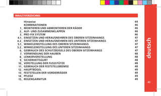 43
deutsch
INHALTSVERZEICHNIS
Hinweise
KOMBINATIONEN
MONTIEREN UND ABMONTIEREN DER RÄDER
AUF- UND ZUSAMMENKLAPPEN
PRO-FIX SYSTEM
EINSETZEN UND HERAUSNEHMEN DES OBEREN SITZEINHANGS
EINSETZEN UND HERAUSNEHMEN DES UNTEREN SITZEINHANGS
WINKELEINSTELLUNG DES OBEREN SITZEINHANGS
WINKELEINSTELLUNG DES UNTEREN SITZEINHANGS
GEBRAUCH DES SCHUTZBÜGELS DES OBEREN SITZEINHANGS
VERWENDUNG DER HAUBEN
LENKERVERSTELLUNG
SICHERHEITSGURT
VERSTELLUNG DER FUSSSTÜTZE
GEBRAUCH DER FESTSTELLBREMSE
HAUPTBÜGEL
FESTSTELLEN DER VORDERRÄDER
PFLEGE
REGENGARNITUR
44
46
46
46
46
47
47
47
47
47
48
48
48
48
48
49
49
49
49
1_
2_
3_
4.1_
4.2_
5.1_
5.2_
6_
7_
8_
9_
10_
11_
12_
13_
14_
15_
 