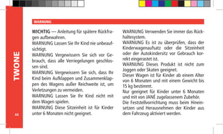 44
TWONE WARNUNG
WICHTIG — Anleitung für spätere Rückfra-
gen aufbewahren.
WARNUNG Lassen Sie Ihr Kind nie unbeauf-
sichtigt.
WARNUNG Vergewissern Sie sich vor Ge-
brauch, dass alle Verriegelungen geschlos-
sen sind.
WARNUNG Vergewissern Sie sich, dass Ihr
Kind beim Aufklappen und Zusammenklap-
pen des Wagens außer Reichweite ist, um
Verletzungen zu vermeiden.
WARNUNG Lassen Sie Ihr Kind nicht mit
dem Wagen spielen.
WARNUNG Diese Sitzeinheit ist für Kinder
unter 6 Monaten nicht geeignet.
WARNUNG Verwenden Sie immer das Rück-
haltesystem.
WARNUNG Es ist zu überprüfen, dass der
Kinderwagenaufsatz oder die Sitzeinheit
oder der Autokindersitz vor Gebrauch kor-
rekt eingerastet ist.
WARNUNG Dieses Produkt ist nicht zum
Joggen oder Skaten geeignet.
Dieser Wagen ist für Kinder ab einem Alter
von 6 Monaten und mit einem Gewicht bis
15 kg bestimmt.
Nur geeignet für Kinder unter 6 Monaten
und mit von JANÉ zugelassenem Zubehör.
Die Feststellvorrichtung muss beim Hinein-
setzen und Herausnehmen der Kinder aus
dem Fahrzeug aktiviert werden.
 