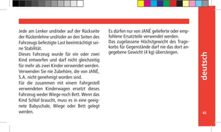 45
deutsch
Jede am Lenker und/oder auf der Rückseite
der Rückenlehne und/oder an den Seiten des
Fahrzeugs befestigte Last beeinträchtigt sei-
ne Stabilität.
Dieses Fahrzeug wurde für ein oder zwei
Kind entworfen und darf nicht gleichzeitig
für mehr als zwei Kinder verwendet werden.
Verwenden Sie nie Zubehöre, die von JANÉ,
S.A. nicht genehmigt worden sind.
Für die zusammen mit einem Fahrgestell
verwendeten Kinderwagen ersetzt dieses
Fahrzeug weder Wiege noch Bett. Wenn das
Kind Schlaf braucht, muss es in eine geeig-
nete Babyschale, Wiege oder Bett gelegt
werden.
Es dürfen nur von JANÉ gelieferte oder emp-
fohlene Ersatzteile verwendet werden.
Das zugelassene Höchstgewicht des Trage-
korbs für Gegenstände darf nie das dort an-
gegebene Gewicht (4 kg) übersteigen.
 