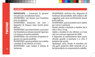 52
TWONE AVVERTENZA
IMPORTANTE – Conservare le presenti
istruzioni per consultazioni future.
AVVERTENZA: non lasciare mai il bambino
privo di vigilanza.
AVVERTENZA: assicurarsi che tutti i
dispositivi di chiusura siano inseriti prima
dell’uso.
AVVERTENZA: per evitare lesioni, assicurarsi
che il bambino sia lontano durante l’apertura
e la chiusura di questo prodotto.
AVVERTENZA: non consentire al bambino di
giocare con questo prodotto.
AVVERTENZA: questo prodotto non è adatto
a bambini di età inferiore ai 6 mesi.
AVVERTENZA: usare sempre il sistema di
trattenuta.
AVVERTENZA: verificare che i dispositivi di
trattenuta del portabebè, della seduta o del
seggiolino auto siano correttamente inseriti
prima dell’uso.
AVVERTENZA: questo prodotto non è adatto
per correre o pattinare.
Questo veicolo è destinato a bambini dai 6
mesi e fino a 15 kg.
Adatto a bambini di età inferiore a 6 mesi
solo con accessori approvati da JANÉ.
Il dispositivo di stazionamento deve essere
attivato quando si posiziona e si ritira il
bambino dal veicolo.
Qualunque carico fissato al manubrio e/o
alla parte posteriore dello schienale e/o ai
lati del prodotto ne compromette la stabilità.
 