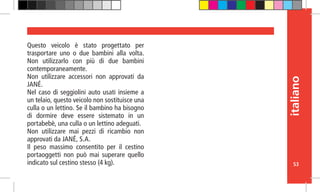 53
italiano
Questo veicolo è stato progettato per
trasportare uno o due bambini alla volta.
Non utilizzarlo con più di due bambini
contemporaneamente.
Non utilizzare accessori non approvati da
JANÉ.
Nel caso di seggiolini auto usati insieme a
un telaio, questo veicolo non sostituisce una
culla o un lettino. Se il bambino ha bisogno
di dormire deve essere sistemato in un
portabebè, una culla o un lettino adeguati.
Non utilizzare mai pezzi di ricambio non
approvati da JANÉ, S.A.
Il peso massimo consentito per il cestino
portaoggetti non può mai superare quello
indicato sul cestino stesso (4 kg).
 