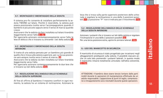 55
italiano
Il sistema pro-fix consente di installare perfettamente la se-
duta TWONE sul telaio. Poiché è reversibile, la seduta può
essere posizionata rivolta verso l’accompagnatore quando il
bambino è più piccolo oppure verso il senso di marcia quando
cresce.
Assicurarsi che la seduta sia ben installata sul telaio tirandola
leggermente verso l’alto. 8 - 8a
Per sganciarla azionare contemporaneamente verso l’alto le
leve di sblocco che si trovano su entrambi i lati della seduta. 9
Si tratta di una seduta pensata per un bambino più grande di
quello che si trova sulla seduta superiore, per cui la sua posizio-
ne sarà sempre rivolta verso il senso di marcia. 10
Assicurarsi che la seduta sia ben installata sul telaio tirandola
leggermente verso l’alto.
Per sganciarla azionare contemporaneamente le due leve che
si trovano sui lati della seduta. 10a
Il manicotto di sicurezza è stato progettato per incastrarsi negli
alloggiamenti predisposti sulla seduta. È possibile staccare an-
che un solo lato premendo i pulsanti laterali; in questo modo
il manicotto rimarrà totalmente articolato nell’altra estremità.
13 -13a
Azionare i pulsanti che si trovano sui lati della seduta e regolare
l’inclinazione in una delle 2 posizioni possibili. 12
Per una terza posizione extra, aprire le cerniere laterali. 12a
Al fine di offrire al bambino il massimo comfort in ogni mo-
mento, la seduta ha un sistema di reclinazione. Azionare la
6.- USO DEL MANICOTTO DI SICUREZZA
4.1 - MONTAGGIO E SMONTAGGIO DELLA SEDUTA
4.2 - MONTAGGIO E SMONTAGGIO DELLA SEDUTA
INFERIORE
5.1 - REGOLAZIONE DELL’ANGOLO DELLO SCHIENALE
DELLA SEDUTA SUPERIORE
5.2 - REGOLAZIONE DELL’ANGOLO DELLO SCHIENALE
DELLA SEDUTA INFERIORE
ATTENZIONE: Il bambino deve essere tenuto lontano dalle parti
mobili durante le operazioni di manipolazione effettuate da un
adulto responsabile. L’apparizione di punti di taglio, compressio-
ne e intrappolamento sono inevitabili durante queste operazioni.
leva che si trova sulla parte superiore posteriore dello schie-
nale e regolare la reclinazione in una delle 3 posizioni possi-
bili. 11 La posizione “P” non è indicata per il movimento. 11a
 