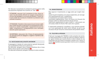 57
italiano
Il telo per la pioggia del TWONE è molto semplice da monta-
re: basta posizionarlo in modo da coprire la seduta e allaccia-
re i ganci al telaio per tenerlo fermo. Il telo è dotato di una
finestrella che può essere arrotolata e fissata con il velcro in
modo che il bambino possa guardare intorno a sé in completa
libertà. 20
15.- TELO PER LA PIOGGIA
Il passeggino è dotato di ruote anteriori girevoli direzionali,
con la possibilità di bloccare la direzione.
Per bloccarle, spingere verso il basso il bottone che si trova
dietro ciascun porta ruota anteriore.17
Per sbloccare la direzione, spingere il bottone in senso contrario.
13.- BLOCCAGGIO DELLE RUOTE ANTERIORI
Non esporre il rivestimento ai raggi solari per lunghi inter-
valli.
Lavare le parti di plastica con acqua insaponata, poi asciuga-
re scrupolosamente tutti i componenti.
Il rivestimento può essere tolto e lavato.
Controllare regolarmente i freni, le cinture e le chiusure che
possano subire un deterioramento dovuto all’uso.
Lubrificare regolarmente le parti mobili e i meccanismi con
uno spray a base di silicone. Non usare olio o grasso.
È importante sottoporre il prodotto a una revisione periodi-
ca in uno qualunque dei nostri centri ufficiali, sia per la sua
sicurezza che per la buona conservazione del prodotto stesso.
14.- MANUTENZIONE
ATTENZIONE: Il bambino deve essere tenuto lontano dalle
parti mobili durante le operazioni di manipolazione effet-
tuate da un adulto responsabile. L’apparizione di punti di
taglio, compressione e intrappolamento sono inevitabili
durante queste operazioni.
ATTENZIONE: assicurarsi che la protezione sia ben chiusa du-
rante l’uso del prodotto affinché non vengano compromesse la
struttura del passeggino e la sicurezza del bambino. Evitare che
le parti mobili che si producono chiudendo la protezione siano
accessibili al bambino.
AVVERTENZA: Assicurarsi che il freno di stazionamento
sia azionato prima di adagiare o togliere il bambino dal
passeggino.
Per bloccare nuovamente la protezione girare la barra nella
sua posizione originale fino a sentire un “clac”. 22
 