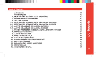 português
59
TABLE OF CONTENTS
Advertências
COMBINAÇÕES
MONTAGEM E DESMONTAGEM DAS RODAS
DOBRAGEM E DESDOBRAGEM
SISTEMA PRO-FIX
MONTAGEM E DESMONTAGEM DA CADEIRA SUPERIOR
MONTAGEM E DESMONTAGEM DA CADEIRA INFERIOR
AJUSTE DO ÂNGULO DA CADEIRA SUPERIOR
AJUSTE DO ÂNGULO DA CADEIRA INFERIOR
USO DO PROTECTOR DE SEGURANÇA DA CADEIRA SUPERIOR
EMPREGO DAS CAPOTAS
AJUSTE DO GUIADOR
CINTO DE SEGURANÇA
AJUSTE DO APOIO DE PÉS
USO DO TRAVÃO DE ESTACIONAMENTO
PROTETOR CENTRAL
BLOQUEIO DAS RODAS DIANTEIRAS
MANUTENÇÃO
CONJUNTO DE CHUVA
60
62
62
62
62
63
63
63
63
63
64
64
64
64
64
65
65
65
65
1_
2_
3_
4.1_
4.2_
5.1_
5.2_
6_
7_
8_
9_
10_
11_
12_
13_
14_
15_
 