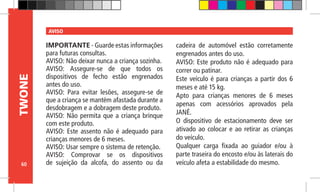 60
TWONE AVISO
IMPORTANTE - Guarde estas informações
para futuras consultas.
AVISO: Não deixar nunca a criança sozinha.
AVISO: Assegure-se de que todos os
dispositivos de fecho estão engrenados
antes do uso.
AVISO: Para evitar lesões, assegure-se de
que a criança se mantém afastada durante a
desdobragem e a dobragem deste produto.
AVISO: Não permita que a criança brinque
com este produto.
AVISO: Este assento não é adequado para
crianças menores de 6 meses.
AVISO: Usar sempre o sistema de retenção.
AVISO: Comprovar se os dispositivos
de sujeição da alcofa, do assento ou da
cadeira de automóvel estão corretamente
engrenados antes do uso.
AVISO: Este produto não é adequado para
correr ou patinar.
Este veículo é para crianças a partir dos 6
meses e até 15 kg.
Apto para crianças menores de 6 meses
apenas com acessórios aprovados pela
JANÉ.
O dispositivo de estacionamento deve ser
ativado ao colocar e ao retirar as crianças
do veículo.
Qualquer carga fixada ao guiador e/ou à
parte traseira do encosto e/ou às laterais do
veículo afeta a estabilidade do mesmo.
 