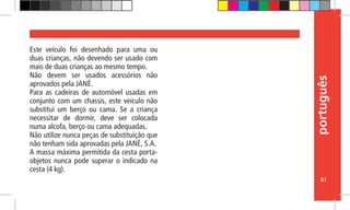 português
61
Este veículo foi desenhado para uma ou
duas crianças, não devendo ser usado com
mais de duas crianças ao mesmo tempo.
Não devem ser usados acessórios não
aprovados pela JANÉ.
Para as cadeiras de automóvel usadas em
conjunto com um chassis, este veículo não
substitui um berço ou cama. Se a criança
necessitar de dormir, deve ser colocada
numa alcofa, berço ou cama adequadas.
Não utilize nunca peças de substituição que
não tenham sida aprovadas pela JANÉ, S.A.
A massa máxima permitida da cesta porta-
objetos nunca pode superar o indicado na
cesta (4 kg).
 