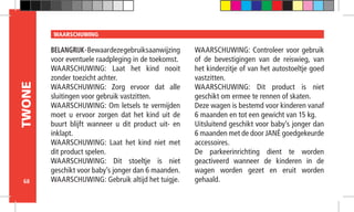 68
TWONE WAARSCHUWING
BELANGRIJK-Bewaardezegebruiksaanwijzing
voor eventuele raadpleging in de toekomst.
WAARSCHUWING: Laat het kind nooit
zonder toezicht achter.
WAARSCHUWING: Zorg ervoor dat alle
sluitingen voor gebruik vastzitten.
WAARSCHUWING: Om letsels te vermijden
moet u ervoor zorgen dat het kind uit de
buurt blijft wanneer u dit product uit- en
inklapt.
WAARSCHUWING: Laat het kind niet met
dit product spelen.
WAARSCHUWING: Dit stoeltje is niet
geschikt voor baby’s jonger dan 6 maanden.
WAARSCHUWING: Gebruik altijd het tuigje.
WAARSCHUWING: Controleer voor gebruik
of de bevestigingen van de reiswieg, van
het kinderzitje of van het autostoeltje goed
vastzitten.
WAARSCHUWING: Dit product is niet
geschikt om ermee te rennen of skaten.
Deze wagen is bestemd voor kinderen vanaf
6 maanden en tot een gewicht van 15 kg.
Uitsluitend geschikt voor baby’s jonger dan
6 maanden met de door JANÉ goedgekeurde
accessoires.
De parkeerinrichting dient te worden
geactiveerd wanneer de kinderen in de
wagen worden gezet en eruit worden
gehaald.
 