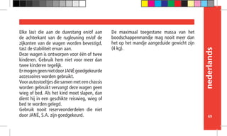 nederlands
69
Elke last die aan de duwstang en/of aan
de achterkant van de rugleuning en/of de
zijkanten van de wagen worden bevestigd,
tast de stabiliteit ervan aan.
Deze wagen is ontworpen voor één of twee
kinderen. Gebruik hem niet voor meer dan
twee kinderen tegelijk.
ErmogengeennietdoorJANÉgoedgekeurde
accessoires worden gebruikt.
Voor autostoeltjes die samen met een chassis
worden gebruikt vervangt deze wagen geen
wieg of bed. Als het kind moet slapen, dan
dient hij in een geschikte reiswieg, wieg of
bed te worden gelegd.
Gebruik nooit reserveonderdelen die niet
door JANÉ, S.A. zijn goedgekeurd.
De maximaal toegestane massa van het
boodschappenmandje mag nooit meer dan
het op het mandje aangeduide gewicht zijn
(4 kg).
 