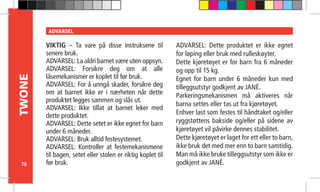 76
TWONE ADVARSEL
VIKTIG – Ta vare på disse instruksene til
senere bruk.
ADVARSEL: La aldri barnet være uten oppsyn.
ADVARSEL: Forsikre deg om at alle
låsemekanismer er koplet til før bruk.
ADVARSEL: For å unngå skader, forsikre deg
om at barnet ikke er i nærheten når dette
produktet legges sammen og slås ut.
ADVARSEL: Ikke tillat at barnet leker med
dette produktet.
ADVARSEL: Dette setet er ikke egnet for barn
under 6 måneder.
ADVARSEL: Bruk alltid festesystemet.
ADVARSEL: Kontroller at festemekanismene
til bagen, setet eller stolen er riktig koplet til
før bruk.
ADVARSEL: Dette produktet er ikke egnet
for løping eller bruk med rulleskøyter.
Dette kjøretøyet er for barn fra 6 måneder
og opp til 15 kg.
Egnet for barn under 6 måneder kun med
tilleggsutstyr godkjent av JANÉ.
Parkeringsmekanismen må aktiveres når
barna settes eller tas ut fra kjøretøyet.
Enhver last som festes til håndtaket og/eller
ryggstøttens bakside og/eller på sidene av
kjøretøyet vil påvirke dennes stabilitet.
Dette kjøretøyet er laget for ett eller to barn,
ikke bruk det med mer enn to barn samtidig.
Man må ikke bruke tilleggsutstyr som ikke er
godkjent av JANÉ.
 