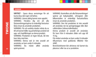 84
TWONE VARNING
VIKTIGT - Spara dessa anvisningar för att
kunna läsa dem igen vid behov.
VARNING: Lämna aldrig barnet utan uppsikt.
VARNING: Försäkra dig om att alla
fästanordningar/spärrar är ordentligt fastsatta/
låsta innan du använder produkten.
VARNING: För att undvika skador måste du se
till att barnet håller sig på behörigt avstånd vid
upp- och hopfällningen av denna produkt.
VARNING: Produkten är ingen leksak, låt inte
barn leka med den.
VARNING: Denna stol är inte avsedd att
användas av barn under 6 månader.
VARNING: Du måste alltid använda
spärrsystemet.
VARNING: Kontrollera att alla fästanordningar/
spärrar på babyskyddet, sittvagnen eller
bilbarnstolen är ordentligt fastsatta/låsta
innan du använder produkten.
VARNING: Den här produkten är inte avsedd
att användas när du springer/joggar eller åker
rullskridskor (inlines/rollerblades).
Denna produkt är avsedd att användas
för barn från 6 månaders ålder och upp till
15 kg.
Får endast användas av barn under 6 månader
tillsammans med godkända tillbehör från
JANÉ.
Bromsfunktionen bör aktiveras när barnet ska
placeras i eller tas ut ur produkten.
 