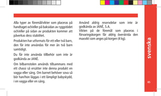 svenska
85
Alla typer av föremål/vikter som placeras på
handtaget och/eller på baksidan av ryggstödet
och/eller på sidan av produkten kommer att
påverkas dess stabilitet.
Produkten har utformats för ett eller två barn,
den får inte användas för mer än två barn
samtidigt.
Du får inte använda tillbehör som inte är
godkända av JANÉ.
Om bilbarnstolen används tillsammans med
ett chassi så ersätter inte denna produkt en
vagga eller säng. Om barnet behöver sova så
bör han/hon läggas i ett lämpligt babyskydd,
i en vagga eller en säng.
Använd aldrig reservdelar som inte är
godkända av JANÉ, S.A.
Vikten på de föremål som placeras i
förvaringskorgen får aldrig överskrida den
maxvikt som anges på korgen (4 kg).
 