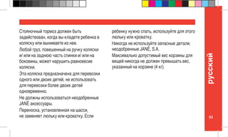 93
pусский
Стояночный тормоз должен быть
задействован, когда вы кладете ребенка в
коляску или вынимаете из нее.
Любой груз, повешенный на ручку коляски
и/ или на заднюю часть спинки и/ или на
боковины, может нарушить равновесие
коляски.
Эта коляска предназначена для перевозки
одного или двоих детей, не использовать
для перевозки более двоих детей
одновременно.
Не должны использоваться неодобренные
JANÉ аксессуары.
Переноска, установленная на шасси,
не заменяет люльку или кроватку. Если
ребенку нужно спать, используйте для этого
люльку или кроватку.
Никогда не используйте запасные детали,
неодобренные JANÉ, S.A.
Максимально допустимый вес корзины для
вещей никогда не должен превышать вес,
указанный на корзине (4 кг).
 