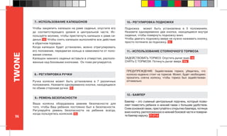 96
TWONE
Бампер – это съемный центральный поручень, который позво-
ляет поместить ребенок в нижний гамак с большим удобством.
Снявосновнойгамак,приступайтекоткрытиюбампера,потянув
вниз кнопку, расположенную в нижней боковой части и поверни-
те бампер наружу. 21-21-а
12.- БАМПЕР
Подножка может быть установлена в 5 положениях.
Нажмите одновременно две кнопки, находящиеся внутри
сиденья, чтобы повернуть подножку вниз.
Чтобы двигать подножку вверх не нужно нажимать кнопку,
просто потяните за подножку. 16
Чтобы закрепить капюшон на раме сиденья, опустите его
до соответствующего уровня в центральной части. Ис-
пользуйте молнию, чтобы пристегнуть капюшон к раме си-
денья. 14 Чтобы снять капюшон выполняйте все действия
в обратном порядке.
Когда капюшон будет установлен, можно отрегулировать
его положение, передвигая кольца в зависимости от поло-
жения спинки.
Капюшон нижнего сиденья вставьте в отверстия, располо-
женные над боковыми кнопками. Он тоже регулируется.
ЗАДЕЙСТВОВАТЬ ТОРМОЗ: Опустить рычаг вниз. 18
СНЯТЬ С ТОРМОЗА: Потянуть рычаг вверх. 18a
11.- ИСПОЛЬЗОВАНИЕ СТОЯНОЧНОГО ТОРМОЗА
10.- РЕГУЛИРОВКА ПОДНОЖКИ
Ваша коляска оборудована ремнем безопасности для
того, чтобы Ваш ребенок постоянно был в безопасности.
Регулируйте ремень безопасности на ребенке всегда,
когда пользуетесь коляской. 19
9.- РЕМЕНЬ БЕЗОПАСНОСТИ
ПРЕДУПРЕЖДЕНИЕ: Задействовав тормоз, убедитесь, что
коляска надежно стоит на тормозе. Может, будет необходимо
прокатить слегка коляску, чтобы тормоз был задействован
оптимально.
7.- ИСПОЛЬЗОВАНИЕ КАПЮШОНОВ
Ручка коляски может быть установлена в 7 различных
положениях. Нажмите одновременно кнопки, находящиеся
по обеим сторонам ручки. 15
8.- РЕГУЛИРОВКА РУЧКИ
 