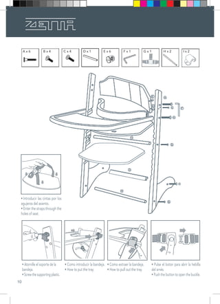 10
A x 6 B x 4 C x 4 D x 1 E x 6 F x 1 G x 1 H x 2 I x 2
• Como introducir la bandeja.
• How to put the tray.
• Atornille el soporte de la
bandeja.􀂬􀁂􀁁􀁎􀁄􀁅􀁊􀁁􀀎􀁊􀁁􀀎
• Screw the supporting plastic.
•􀂬Introducir  las  cintas  por  los 
agujeros del asiento.
• Enter the straps through the
holes of seat.
• Como extraer la bandeja.
• How to pull out the tray.
• Pulse el boton para abrir la hebilla
del arnés.
• Push the button to open the buckle.
 