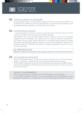 12
E
AJUSTE EL ASIENTO Y EL REPOSAPIÉS
Es importante ajustar en profundidad y altura el asiento con el fin de adaptarlo a
la talla del niño. Véase las ilustraciones adjuntas. Las posiciones del asiento y del
reposapiés deberán regularse a medida que crece el niño.
COLOCACIÓN DEL ASIENTO
: el asiento estará a la altura correcta cuando los codos del niño estén al mismo
nivel que el tablero de la mesa y sus hombros relajados.
Profundidad: para situar la profundidad correcta, colocar al niño con la espalda
apoyada contra el respaldo, de manera que en el asiento apoye las ¾ partes de
sus muslos. Para un mayor confort del niño, es importante que el asiento no tenga
demasiada profundidad y dejemos espacio entre el borde delantero del asiento y
las piernas del niño. El tablero del asiento no deberá sobresalir más de 4-5 cm de
las patas laterales.
EN 14988:2006+A1:2012
Utilizar el asiento en la posición más alta para niños de 6 meses hasta 36 meses.
COLOCACIÓN DEL REPOSAPIÉS
Altura: El reposapiés estará a la altura correcta cuando el niño, con los muslos apo-
yados en el asiento, pueda reposar por completo las plantas de sus pies.
Profundidad: Asegúrese de que el borde delantero del reposapiés NUNCA sobre-
pase el borde delantero de las patas de la silla al nivel del suelo. Como se muestra
en las ilustraciones.
LIMPIEZA Y MANTENIMIENTO
Pasar un paño húmedo y absorber el exceso de agua con un paño seco.
La humedad agrietaría el lacado. No se recomienda el uso de detergente ni de
bayetas de microfibras. La exposición al sol de la silla puede decolorar la madera.
1
2
3
 