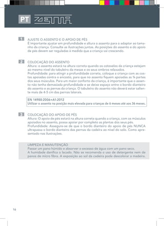 16
PT
AJUSTE O ASSENTO E O APOIO DE PÉS 
É importante ajustar em profundidade e altura o assento para o adaptar ao tama-
nho da criança. Consulte as ilustrações juntas. As posições do assento e do apoio
de pés devem ser reguladas à medida que a criança vai crescendo. 
COLOCAÇÃO DO ASSENTO 
Altura: o assento estará na altura correta quando os cotovelos da criança estejam
ao mesmo nível do tabuleiro da mesas e os seus ombros relaxados. 
Profundidade: para atingir a profundidade correta, coloque a criança com as cos-
tas apoiadas contra o encosto, para que no assento fiquem apoiadas as ¾ partes
dos seus músculos. Para um maior conforto da criança, é importante que o assen-
to não tenha demasiada profundidade e se deixe espaço entre o bordo dianteiro
do assento e as pernas da criança. O tabuleiro do assento não deverá estar salien-
te mais de 4-5 cm das pernas laterais. 
EN 14988:2006+A1:2012
Utilizar o assento na posição mais elevada para crianças de 6 meses até aos 36 meses.
COLOCAÇÃO DO APOIO DE PÉS 
Altura: O apoio de pés estará na altura correta quando a criança, com os músculos
apoiados no assento, possa apoiar por completo as plantas dos seus pés. 
Profundidade: Assegure-se de que o bordo dianteiro do apoio de pés NUNCA
ultrapassa o bordo dianteiro das pernas da cadeira ao nível do solo. Como apre-
sentado nas ilustrações. 
LIMPEZA E MANUTENÇÃO 
Passar um pano húmido e absorver o excesso de água com um pano seco. 
A humidade danifica o lacado. Não se recomenda o uso de detergente nem de
panos de micro fibra. A exposição ao sol da cadeira pode descolorar a madeira. 
1
2
3
 