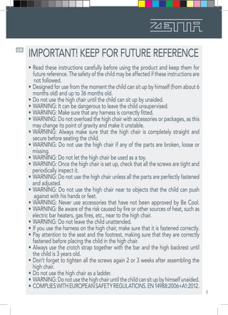 3
GB
IMPORTANT! KEEP FOR FUTURE REFERENCE
•	Read these instructions carefully before using the product and keep them for
future reference. The safety of the child may be affected if these instructions are
not followed.
•	Designed for use from the moment the child can sit up by himself (from about 6
months old) and up to 36 months old.
•	Do not use the high chair until the child can sit up by unaided.
•	WARNING: It can be dangerous to leave the child unsupervised.
•	WARNING: Make sure that any harness is correctly fitted.
•	WARNING: Do not overload the high chair with accessories or packages, as this
may change its point of gravity and make it unstable.
•	WARNING: Always make sure that the high chair is completely straight and
secure before seating the child.
•	WARNING: Do not use the high chair if any of the parts are broken, loose or
missing.
•	WARNING: Do not let the high chair be used as a toy.
•	WARNING: Once the high chair is set up, check that all the screws are tight and
periodically inspect it.
•	WARNING: Do not use the high chair unless all the parts are perfectly fastened
and adjusted.
•	WARNING: Do not use the high chair near to objects that the child can push
against with his hands or feet.
•	WARNING: Never use accessories that have not been approved by Be Cool.
•	WARNING: Be aware of the risk caused by fire or other sources of heat, such as
electric bar heaters, gas fires, etc., near to the high chair.
•	WARNING: Do not leave the child unattended.
•	If you use the harness on the high chair, make sure that it is fastened correctly. 
•	Pay attention to the seat and the footrest, making sure that they are correctly
fastened before placing the child in the high chair. 
•	Always use the crotch strap together with the bar and the high backrest until
the child is 3 years old. 
•	Don’t forget to tighten all the screws again 2 or 3 weeks after assembling the
high chair. 
•	Do not use the high chair as a ladder. 
•	WARNING:Donotusethehighchairuntilthechildcansitupbyhimselfunaided. 
•	COMPLIESWITHEUROPEANSAFETYREGULATIONS.EN14988:2006+A1:2012.
 