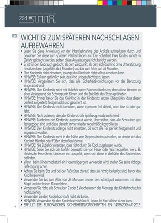 4
D
WICHTIG! ZUM SPÄTEREN NACHSCHLAGEN
AUFBEWAHREN
•	 Lesen Sie diese Anweisung vor der Inbetriebnahme des Artikels aufmerksam durch und
bewahren Sie diese zum späteren Nachschlagen auf. Die Sicherheit Ihres Kindes könnte in
Gefahrgebrachtwerden,solltendieseAnweisungennichtbefolgtwerden.
•	 EristfürdenGebrauchgedacht,abdemZeitpunkt,abdemsichdasKindohneUnterstützung
hinsetzenkann(ungefährab6Monaten)undbiszumAltervon36Monaten.
•	 DenKindersitznichteinsetzen,solangedasKindsichnichtselbstaufsetzenkann.
•	 HINWEIS:Eskanngefährlichsein,dasKindunbeaufsichtigtzulassen.
•	 HINWEIS: Vergewissern Sie sich, dass alle Sicherheitsvorrichtungen vor der Benutzung
eingerastetsind.
•	 HINWEIS: Den Kindersitz nicht mit Zubehör oder Paketen überlasten, denn diese könnten zu
einerVerlagerungdesSchwerpunktführenunddieStabilitätdesSitzesgefährden.
•	 HINWEIS: Immer bevor Sie das Kleinkind in den Kindersitz setzen, überprüfen, dass dieser
perfektaufgestellt,festgemachtundgesichertist.
•	 HINWEIS: Den Kindersitz nicht benutzen, wenn irgendein Teil defekt, oder lose ist oder gar
fehlt.
•	 HINWEIS:Nichtzulassen,dassderKindersitzalsSpielzeugmissbrauchtwird.
•	 HINWEIS: Nachdem der Kindersitz aufgebaut wurde, überprüfen, dass alle Schrauben gut
festgezogensindunddiesedanachimmerwiederregelmäßigkontrollieren.
•	 HINWEIS: Den Kindersitz solange nicht einsetzen, bis nicht alle Teil perfekt festgemacht und
angepasstwurden.
•	 HINWEIS: Den Kindersitz nicht in der Nähe von Gegenständen aufstellen, an denen sich das
KindmitHändenoderFüßenabstoßenkönnte.
•	 HINWEIS:NieZubehöreinsetzen,dassnichtdurchBeCool.zugelassenwurde.
•	 HINWEIS: Seien Sie sich der Gefahr bewusst, die von Feuer oder Wärmequellen, wie z. B.
elektrische Heizröhren, Gasfeuer etc. ausgeht, wenn sich diese in derNähe des Kindersitzes
befinden.
•	 Wenn beim Kinderhochstuhl ein Hosenträgergurt verwendet wird, stellen Sie seine richtige
Befestigungsicher. 
•	 Achten Sie beim Sitz und bei der Fußstütze darauf, dass sie richtig befestigt sind, bevor das
Kindhineinwird. 
•	 Verwenden Sie bis zum Alter von 36 Monaten immer den Schrittgurt zusammen mit dem
BügelundderhohenRückenlehne. 
•	 VergessenSienicht,alleSchrauben2oder3WochennachderMontagedesKinderhochstuhls
nachzuziehen. 
•	 VerwendenSiedenKinderhochstuhlnichtalsLeiter. 
•	 HINWEIS:VerwendenSiedenKinderhochstuhlnicht,bevorIhrKindalleinesitzenkann. 
•	 ERFÜLLT DIE EUROPÄISCHEN SICHERHEITSVORSCHRIFTEN EN 14988:2006+A1:2012. 
 