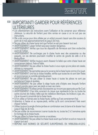 5
F
IMPORTANT! GARDER POUR RÉFÉRENCES
ULTÉRIEURES
•	Lire attentivement ces instructions avant l’utilisation et les conserver pour référence
ultérieure. La sécurité de l’enfant peut être remise en cause si on ne suit pas ces
instructions.
•	Elle a été conçue pour être utilisée par un enfant pouvant s’assoir sans être soutenu (à
partir de 6 mois approximativement) et jusqu’à 36 mois.
•	Ne pas utiliser de chaise haute tant que l’enfant ne sait pas s’asseoir tout seul.
•	AVERTISSEMENT: Laisser l’enfant seul peut s’avérer dangereux.
•	AVERTISSEMENT: Vérifiez que tous les dispositifs de fermeture sont bien enclenchés
avant de l’utiliser.
•	AVERTISSEMENT: Ne surchargez pas la chaise haute avec des accessoires ou des
paquets, car ces derniers pourraient modifier le centre de gravité de celle ci et la
déséquilibrer.
•	AVERTISSEMENT: Vérifiez toujours avant d’asseoir le bébé que votre chaise haute est
correctement debout, fixée et fiable.
•	AVERTISSEMENT: Ne pas utiliser la chaise haute si vous voyez qu’une pièce est cassée,
abîmée ou manquante.
•	AVERTISSEMENT:Nepermettezpasqu’onseservedelachaisehautecommed’unjouet.
•	AVERTISSEMENT: Une fois la chaise installée, vérifiez que toutes les vis sont bien fixées
et recommencez ce contrôle périodiquement.
•	AVERTISSEMENT: Ne pas utiliser la chaise haute si toutes les pièces ne sont pas
parfaitement fixées et ajustées.
•	AVERTISSEMENT: Ne pas utiliser la siège haute près d’objets avec lesquels l’enfant
pourrait prendre appui avec ses pieds ou avec ses mains.
•	AVERTISSEMENT:N’utilisezjamaisd’accessoiresquinesontpasapprouvésparBeCool.
•	AVERTISSEMENT: Il faut être conscient du risque que représente le feu ou toutes les
autres sources de chaleur, telles que les radiateurs électriques, les brûleurs à gaz, etc..
s’ils se trouvent à proximité de la chaise haute.
•	Si l’on utilise un harnais avec la chaise-haute, vérifiez qu’il est correctement fixé.
•	Attention à l’assise et au repose-pieds, vérifiez qu’ils sont correctement fixés avant
d’assoir l’enfant.
•	Utilisertoujourslasangled’entre-jambesencombinaisonaveclabarreetledossierhaut
jusqu’à l’âge de 36 mois.
•	Ne pas oublier de recommencer à serrer toutes les vis, toutes les 2 à 3 semaines après
le montage de la chaise-haute.
•	Ne pas utiliser la chaise-haute comme un escabeau.
•	AVERTISSEMENT:Nepasutiliserlachaise-hauteavantquel’enfantnesoitenmesurede
s’assoir tout seul.
•	RÉPOND AUX NORMES DE SÉCURITÉ EUROPÉENNES. EN 14988:2006+A1:2012.
 