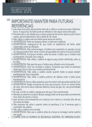 6
PT
IMPORTANTE! MANTER PARA FUTURAS
REFERÊNCIAS
•	Leia estas instruções atentamente antes de o utilizar e conserve-as para referência
futura. A segurança do bebé pode ser afetada se não seguir estas instruções.
•	Pensado para o uso desde que a criança possa sentar-se sem apoio (a partir dos 6
meses, aproximadamente) e até à idade de 36 meses.
•	Não utilizar a cadeira até que bebé possa sentar-se sozinho.
•	ADVERTÊNCIA: Pode ser perigoso deixar o bebé sem vigilância.
•	ADVERTÊNCIA: Assegurar-se de que todos os dispositivos de fecho estão
engrenados antes da utilização.
•	ADVERTÊNCIA: Não sobrecarregue a Cadeira com acessórios ou pacotes, já que
osmesmospodemfazervariaropontodegravidadedamesmaetorná-lainstável.
•	ADVERTÊNCIA: Comprove sempre, antes de sentar o bebé, que a Cadeira está
corretamente colocada, fixa e segura.
•	ADVERTÊNCIA: Não utilize a cadeira se alguma peça estiver danificada, solta ou
em falta.
•	ADVERTÊNCIA: Não permita que a Cadeira seja utilizada como brinquedo.
•	ADVERTÊNCIA: Uma vez montada a cadeira, comprove que todos os parafusos
estão bem fixos e faça uma revisão periodicamente.
•	ADVERTÊNCIA: Não utilize a cadeira exceto quando todas as peças estejam
perfeitamente fixas e ajustadas.
•	ADVERTÊNCIA: Não utilize a cadeira próximo de objetos onde o bebé possa
impulsionar-se.
•	ADVERTÊNCIA:NuncautilizeacessóriosquenãotenhamsidoaprovadospelaBeCool.
•	ADVERTÊNCIA: Esteja consciente do risco que provoca o lume ou outras fontes
de calor, tais como tubos radiantes elétricos, bocas de gás, etc, nas proximidades
da cadeira.
•	Se usar o arnês na cadeira, assegure-se de que o fixa corretamente. 
•	Atençãoaoassentoeaoapoiodepés,assegurando-sedequeestãocorretamente
fixos antes de sentar a criança. 
•	Usar sempre a tira entrepernas em conjunto com a barra e o encosto alto até aos
36 meses de idade. 
•	Não esquecer de voltar a apertar todos os parafusos, 2 ou 3 semanas após a
montagem da cadeira. 
•	Não usar a cadeira como escada. 
•	ADVERTÊNCIA: Não usar a cadeira antes da criança se conseguir sentar sozinho
sem ajuda. 
•	CUMPRE COM AS NORMAS DE SEGURANÇA EUROPEIA. EN 14988:2006+A1:2012.
 