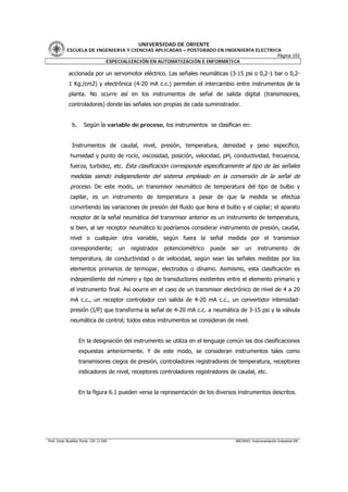 UNIVERSIDAD DE ORIENTE
           ESCUELA DE INGENIERIA Y CIENCIAS APLICADAS – POSTGRADO EN INGENIERÍA ELECTRICA
                                                                                        Página 102
                         ESPECIALIZACIÓN EN AUTOMATIZACIÓN E INFORMÁTICA

            accionada por un servomotor eléctrico. Las señales neumáticas (3-15 psi o 0,2-1 bar o 0,2-
            1 Kg./cm2) y electrónica (4-20 mA c.c.) permiten el intercambio entre instrumentos de la
            planta. No ocurre así en los instrumentos de señal de salida digital (transmisores,
            controladores) donde las señales son propias de cada suministrador.


               b.     Según la variable de proceso, los instrumentos se clasifican en:


               Instrumentos de caudal, nivel, presión, temperatura, densidad y peso específico,
             humedad y punto de rocío, viscosidad, posición, velocidad, pH, conductividad, frecuencia,
             fuerza, turbidez, etc. Esta clasificación corresponde específicamente al tipo de las señales
             medidas siendo independiente del sistema empleado en la conversión de la señal de
             proceso. De este modo, un transmisor neumático de temperatura del tipo de bulbo y
             capilar, es un instrumento de temperatura a pesar de que la medida se efectúa
             convirtiendo las variaciones de presión del fluido que llena el bulbo y el capilar; el aparato
             receptor de la señal neumática del transmisor anterior es un instrumento de temperatura,
             si bien, al ser receptor neumático lo podríamos considerar instrumento de presión, caudal,
             nivel o cualquier otra variable, según fuera la señal medida por el transmisor
             correspondiente;           un   registrador   potenciométrico   puede   ser   un      instrumento           de
             temperatura, de conductividad o de velocidad, según sean las señales medidas por los
             elementos primarios de termopar, electrodos o dínamo. Asimismo, esta clasificación es
             independiente del número y tipo de transductores existentes entre el elemento primario y
             el instrumento final. Así ocurre en el caso de un transmisor electrónico de nivel de 4 a 20
             mA c.c., un receptor controlador con salida de 4-20 mA c.c., un convertidor intensidad-
             presión (I/P) que transforma la señal de 4-20 mA c.c. a neumática de 3-15 psi y la válvula
             neumática de control; todos estos instrumentos se consideran de nivel.


                    En la designación del instrumento se utiliza en el lenguaje común las dos clasificaciones
                    expuestas anteriormente. Y de este modo, se consideran instrumentos tales como
                    transmisores ciegos de presión, controladores registradores de temperatura, receptores
                    indicadores de nivel, receptores controladores registradores de caudal, etc.


                    En la figura 6.1 pueden verse la representación de los diversos instrumentos descritos.




Prof. Omar Bustillos Ponte CIV 12.549                                                 ARCHIVO: Instrumentación Industrial OB
 